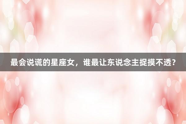 最会说谎的星座女，谁最让东说念主捉摸不透？