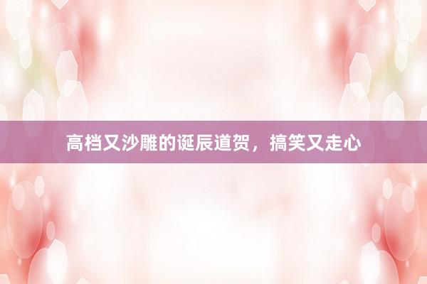 高档又沙雕的诞辰道贺，搞笑又走心